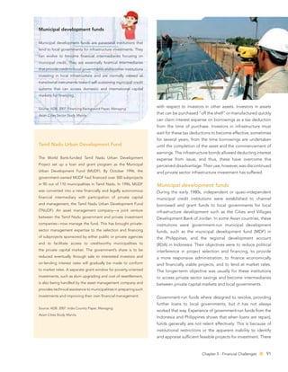 Municipal development funds

Municipal development funds are parastatal institutions that
lend to local governments for infrastructure investments. They
can evolve to become ﬁnancial intermediaries focusing on
municipal credit. They are essentially ﬁnancial intermediaries
that provide credit to local governments and to other institutions
investing in local infrastructure and are normally viewed as
transitional instruments toward self-sustaining municipal credit
systems that can access domestic and international capital
markets for ﬁnancing.


Source: ADB. 2007. Financing Background Paper, Managing
                                                                     with respect to investors in other assets. Investors in assets

Asian Cities Sector Study. Manila.
                                                                     that can be purchased “off the shelf” or manufactured quickly
                                                                     can claim interest expense on borrowings as a tax deduction
                                                                     from the time of purchase. Investors in infrastructure must
                                                                     wait for these tax deductions to become effective, sometimes
                                                                     for several years, from the time borrowings are undertaken
Tamil Nadu Urban Development Fund                                    until the completion of the asset and the commencement of
                                                                     earnings. The infrastructure bonds allowed deducting interest
The World Bank-funded Tamil Nadu Urban Development                   expense from issue, and thus, these have overcome this
Project set up a loan and grant program as the Municipal             perceived disadvantage. Their use, however, was discontinued
Urban Development Fund (MUDF). By October 1996, the                  and private sector infrastructure investment has suffered.
government-owned MUDF had ﬁnanced over 500 subprojects
in 90 out of 110 municipalities in Tamil Nadu. In 1996, MUDF         Municipal development funds
was converted into a new ﬁnancially and legally autonomous           During the early 1980s, independent or quasi-independent
ﬁnancial intermediary with participation of private capital          municipal credit institutions were established to channel
and management, the Tamil Nadu Urban Development Fund                borrowed and grant funds to local governments for local
(TNUDF). An asset management company—a joint venture                 infrastructure development such as the Cities and Villages
between the Tamil Nadu government and private investment             Development Bank of Jordan. In some Asian countries, these
companies—now manage the fund. This has brought private-             institutions were government-run municipal development
sector management expertise to the selection and ﬁnancing            funds, such as the municipal development fund (MDF) in
of subprojects sponsored by either public or private agencies        the Philippines, and the regional development account
and to facilitate access to creditworthy municipalities to           (RDA) in Indonesia. Their objectives were to reduce political
the private capital market. The government’s share is to be          interference in project selection and ﬁnancing, to provide
reduced eventually through sale to interested investors and          a more responsive administration, to ﬁnance economically
on-lending interest rates will gradually be made to conform          and ﬁnancially viable projects, and to lend at market rates.
to market rates. A separate grant window for poverty-oriented        The longer-term objective was usually for these institutions
investments, such as slum upgrading and cost of resettlement,        to access private sector savings and become intermediaries
is also being handled by the asset management company and            between private capital markets and local governments.
provides technical assistance to municipalities in preparing such
investments and improving their own ﬁnancial management.             Government-run funds where designed to revolve, providing
                                                                     further loans to local governments, but it has not always
Source: ADB. 2007. India Country Paper, Managing
                                                                     worked that way. Experience of government-run funds from the
Asian Cities Study. Manila.
                                                                     Indonesia and Philippines shows that when loans are repaid,
                                                                     funds generally are not relent effectively. This is because of
                                                                     institutional restrictions or the apparent inability to identify
                                                                     and appraise sufﬁcient feasible projects for investment. There



                                                                                              Chapter 5 - Financial Challenges    91
 