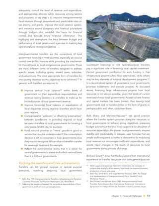 adequately control the level of revenue and expenditure,
and appropriately allocate public resources among sectors
and programs. A key step is to improve intergovernmental
ﬁscal relations through streamlined and predictable rules on
tax sharing and grants, improve the local taxation system,
and introduce sound budgetary and ﬁnancial procedures
through budgets that establish the basis for ﬁnancial
control and provide timely ﬁnancial information. This
highlights and strengthens the links between budget and
performance of local government agencies in meeting key
operational and strategic objectives.


Intergovernmental transfers are the cornerstone of local
government ﬁnancing in most countries, especially as a source
control over public ﬁnances while providing the mechanism
to channel funds to local and provincial governments. There                         counterpart ﬁnancing) or not. Special-purpose transfers
are many different forms of transfers designed to address                           pay a signiﬁcant role in ﬁnancing local capital investment.
speciﬁc issues, including grants, shared taxes, subsidies,                          Central government justiﬁcation for such funding is that
and subventions. The most appropriate form of transfers for                         infrastructure projects often have externalities, while others
one country depends on the objectives to be achieved.                    125
                                                                               In   may be key elements of national development programs.127
general, such transfers are required to:                                            In a decentralized system of governance, local governments
                                                                                    prioritize investments and execute projects. As discussed
        Improve vertical ﬁscal balance126 within levels of                          above, ﬁnancing large infrastructure projects from local
        government on their expenditure responsibilities and                        resources is not always possible, given the levels of current
        revenue, raising powers—i.e., transfers to make up for                      revenues of most local governments. Access to bank ﬁnance
        limited sources of local government revenue.                                and capital markets has been limited, thus leaving local
        Improve horizontal ﬁscal balance or equalization of                         governments tied to transfers either in the form of grants or
        ﬁscal disparities among regions—transfers which favor                       perhaps public and, often, subsidized loans.
        poor regions.
        Compensate for “spillovers” or offsetting “externalities”                   Bahl, Boex, and Martinez-Vasquez128 see good practice
        between jurisdictions in providing regional or local                        where the transfer system provides adequate resources to
        services—transfers to local governments for locating a                      local governments to achieve policy objectives, preserves
        solid waste–landﬁll site, for example.                                      budget autonomy at the local level, supports a fair allocation of
        Fund national priorities or “merit” goods—a good or                         resources especially to the poorer local governments, ensures
        service that may be underprovided if the consumption                        stability and predictability in releases, uses formulas that are
        decision is left to consumers or local governments since                    simple and transparent, is neither a disincentive for mobilizing
        they may not recognize its true value or beneﬁt—transfer                    local revenue nor encourages inefﬁcient expenditures, and
        for sewerage treatment, for example.                                        avoids major changes in the levels of resources to local
        Re ect the administrative reality that it is easier for                     governments during periods of change.
        central governments to assess and collect national taxes
        than it is for local governments.                                           Bird and Smart129 show that the key lessons from international
                                                                                    experience for transfer design are that both general-purpose
Tracking the transfers and their achievements
                                                                                    127
                                                                                          Water supply and sewerage treatment investments are examples of
Transfers can be general purpose or special purpose
                                                                                          projects that qualify for both reasons; local roads can improve economic
(selective),       matching         (requiring       local     government                 productivity of poor rural areas.
                                                                                    128
                                                                                          Bahl, Roy, Jamie Boex, and Jorge Martinez-Vasquez. 2004. The Design
                                                                                          and Implementation of Intergovernmental Fiscal Transfers. Fiscal
125
      Bahl, Roy. 1999. Intergovernmental Transfers in Developing and Transition           Workshop. Nepal.
                                                                                    129
      Countries: Principles and Practice. Washington, DC: World Bank.                     Bird, Richard, and Michael Smart. 2002. Intergovernmental Fiscal
126
      Re ecting the imbalance between the expenditure responsibilities of local           Transfers: Some Lessons from International Experience. International
      governments and their revenue-raising powers.                                       Symposium on Intergovernmental Transfers in Asian Countries: Issues.




                                                                                                                    Chapter 5 - Financial Challenges            93
 