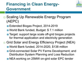 Financing in Clean Energy-
Government
 Scaling Up Renewable Energy Program
(AEPC)
 Extended Biogas Project, 2014-2019
 World Bank funded, Budget: $ 7.1 million
 Target: support large scale off-grid biogas projects
for thermal application and electricity generation
 Grid Solar and Energy Efficiency Project (NEA)
 World Bank funded, 2014-2020, $138 million
 Grid-connected Solar PV Farms Development; and
Distribution System Planning and Loss Reduction
 NEA working on 25MW on-gird solar EPC tender
 