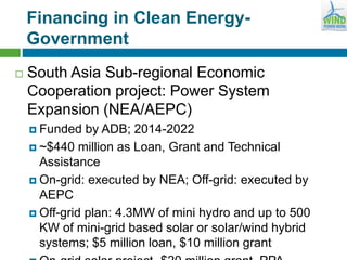 Financing in Clean Energy-
Government
 South Asia Sub-regional Economic
Cooperation project: Power System
Expansion (NEA/AEPC)
 Funded by ADB; 2014-2022
 ~$440 million as Loan, Grant and Technical
Assistance
 On-grid: executed by NEA; Off-grid: executed by
AEPC
 Off-grid plan: 4.3MW of mini hydro and up to 500
KW of mini-grid based solar or solar/wind hybrid
systems; $5 million loan, $10 million grant
 