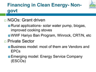Financing in Clean Energy- Non-
govt
 NGOs: Grant driven
 Rural applications- solar water pump, biogas,
improved cooking stoves
 WWF Hariyo Ban Program, Winrock, CRT/N, etc
 Private Sector
 Business model: most of them are Vendors and
EPCs
 Emerging model: Energy Service Company
(ESCOs)
 