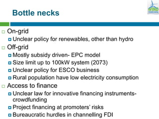 Bottle necks
 On-grid
 Unclear policy for renewables, other than hydro
 Off-grid
 Mostly subsidy driven- EPC model
 Size limit up to 100kW system (2073)
 Unclear policy for ESCO business
 Rural population have low electricity consumption
 Access to finance
 Unclear law for innovative financing instruments-
crowdfunding
 Project financing at promoters’ risks
 Bureaucratic hurdles in channelling FDI
 