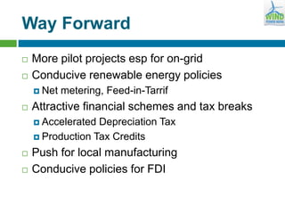 Way Forward
 More pilot projects esp for on-grid
 Conducive renewable energy policies
 Net metering, Feed-in-Tarrif
 Attractive financial schemes and tax breaks
 Accelerated Depreciation Tax
 Production Tax Credits
 Push for local manufacturing
 Conducive policies for FDI
 