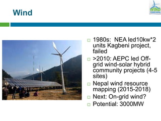 Wind
 1980s: NEA led10kw*2
units Kagbeni project,
failed
 >2010: AEPC led Off-
grid wind-solar hybrid
community projects (4-5
sites)
 Nepal wind resource
mapping (2015-2018)
 Next: On-grid wind?
 Potential: 3000MW
 