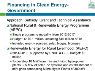 Financing in Clean Energy-
Government
Approach: Subsidy, Grant and Technical Assistance
 National Rural & Renewable Energy Programme
(AEPC)
 Single programme modality, from 2012-2017
 Budget: $170.1 million, including $40 million of TA
 Included energy sources: solar, biogas, biomass
 Renewable Energy for Rural Livelihood (AEPC)
 2014-2019, supported by UNDP & GEF, Budget: $5
million
 To develop 10 MW from mini and micro hydropower
plants, 2.5 MW of solar PV systems and establishment of
mini grids connecting Micro-Hydro Plants of 300 kW
 