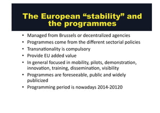 The European “stability” and 
• Managed 
the programmes 
from 
Brussels 
or 
decentralized 
agencies 
• Programmes 
come 
from 
the 
different 
sectorial 
policies 
• Transna@onality 
is 
compulsory 
• Provide 
EU 
added 
value 
• In 
general 
focused 
in 
mobility, 
pilots, 
demonstra@on, 
innova@on, 
training, 
dissemina@on, 
visibility 
• Programmes 
are 
foreseeable, 
public 
and 
widely 
publicized 
• Programming 
period 
is 
nowadays 
2014-­‐20120 
 