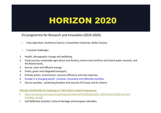 HORIZON 2020 
EU 
programme 
for 
Research 
and 
Innova@on 
(2014-­‐2020). 
• 3 
key 
objec@ves: 
Excellence 
Science, 
Compe@@ve 
Industries, 
Beger 
Society. 
• 7 
societal 
challenges: 
1 Health, 
demographic 
change 
and 
wellbeing; 
2 Food 
security, 
sustainable 
agriculture 
and 
forestry, 
marine 
and 
mari@me 
and 
inland 
water 
research, 
and 
the 
Bioeconomy; 
3 Secure, 
clean 
and 
efficient 
energy; 
4 Smart, 
green 
and 
integrated 
transport; 
5 Climate 
ac@on, 
environment, 
resource 
efficiency 
and 
raw 
materials; 
6 Europe 
in 
a 
changing 
world 
-­‐ 
inclusive, 
innova@ve 
and 
reflec@ve 
socie@es; 
7 Secure 
socie@es 
-­‐ 
protec@ng 
freedom 
and 
security 
of 
Europe 
and 
its 
ci@zens. 
SPECIAL 
ATTENTION 
TO 
Challenge 
6 
/ 
2014-­‐2015 
to 
Work 
Programme: 
• hgp://ec.europa.eu/research/par@cipants/data/ref/h2020/wp/2014_2015/main/h2020-­‐wp1415-­‐ 
socie@es_en.pdf 
• Call-­‐Reflec@ve 
Socie@es: 
Cultural 
Heritage 
and 
European 
Iden@@es 
 