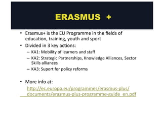 • Erasmus+ 
ERASMUS + 
is 
the 
EU 
Programme 
in 
the 
fields 
of 
educa@on, 
training, 
youth 
and 
sport 
• Divided 
in 
3 
key 
ac@ons: 
– KA1: 
Mobility 
of 
learners 
and 
staff 
– KA2: 
Strategic 
Partnerships, 
Knowledge 
Alliances, 
Sector 
Skills 
alliances 
– KA3: 
Suport 
for 
policy 
reforms 
• More 
info 
at: 
hgp://ec.europa.eu/programmes/erasmus-­‐plus/ 
documents/erasmus-­‐plus-­‐programme-­‐guide_en.pdf 
 