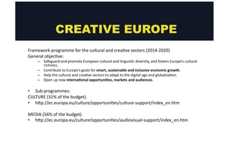 CREATIVE EUROPE 
Framework 
programme 
for 
the 
cultural 
and 
crea@ve 
sectors 
(2014-­‐2020) 
General 
objec@ve: 
– Safeguard 
and 
promote 
European 
cultural 
and 
linguis@c 
diversity, 
and 
fosters 
Europe’s 
cultural 
richness. 
– Contribute 
to 
Europe’s 
goals 
for 
smart, 
sustainable 
and 
inclusive 
economic 
growth. 
– Help 
the 
cultural 
and 
crea@ve 
sectors 
to 
adapt 
to 
the 
digital 
age 
and 
globaliza@on. 
– Open 
up 
new 
internaMonal 
opportuniMes, 
markets 
and 
audiences. 
• Sub-­‐programmes: 
CULTURE 
(31% 
of 
the 
budget). 
• hgp://ec.europa.eu/culture/opportuni@es/culture-­‐support/index_en.htm 
MEDIA 
(56% 
of 
the 
budget). 
• hgp://ec.europa.eu/culture/opportuni@es/audiovisual-­‐support/index_en.htm 
 