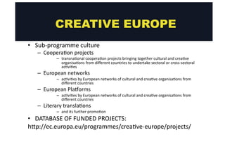 CREATIVE EUROPE 
• Sub-­‐programme 
culture 
– Coopera@on 
projects 
– transna@onal 
coopera@on 
projects 
bringing 
together 
cultural 
and 
crea@ve 
organisa@ons 
from 
different 
countries 
to 
undertake 
sectoral 
or 
cross-­‐sectoral 
ac@vi@es 
– European 
networks 
– ac@vi@es 
by 
European 
networks 
of 
cultural 
and 
crea@ve 
organisa@ons 
from 
different 
countries 
– European 
Plaoorms 
– ac@vi@es 
by 
European 
networks 
of 
cultural 
and 
crea@ve 
organisa@ons 
from 
different 
countries 
– Literary 
transla@ons 
– and 
its 
further 
promo@on 
• DATABASE 
OF 
FUNDED 
PROJECTS: 
hgp://ec.europa.eu/programmes/crea@ve-­‐europe/projects/ 
 
