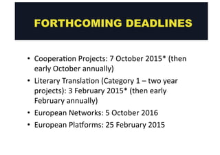 FORTHCOMING DEADLINES 
• Coopera@on 
Projects: 
7 
October 
2015* 
(then 
early 
October 
annually) 
• Literary 
Transla@on 
(Category 
1 
– 
two 
year 
projects): 
3 
February 
2015* 
(then 
early 
February 
annually) 
• European 
Networks: 
5 
October 
2016 
• European 
Plaoorms: 
25 
February 
2015 
 