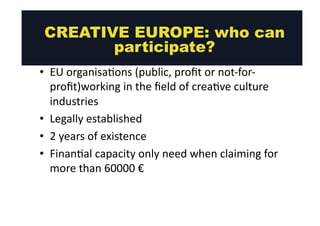 CREATIVE EUROPE: who can 
Crea@ve 
Europe: 
who 
can 
par@cipate? 
• EU 
participate? 
organisa@ons 
(public, 
profit 
or 
not-­‐for-­‐ 
profit)working 
in 
the 
field 
of 
crea@ve 
culture 
industries 
• Legally 
established 
• 2 
years 
of 
existence 
• Finan@al 
capacity 
only 
need 
when 
claiming 
for 
more 
than 
60000 
€ 
 