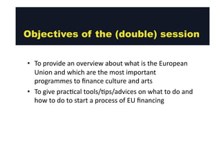 Objectives of the (double) session 
• To 
provide 
an 
overview 
about 
what 
is 
the 
European 
Union 
and 
which 
are 
the 
most 
important 
programmes 
to 
fund 
culture 
and 
arts 
• To 
give 
prac@cal 
tools/@ps/advices 
on 
what 
to 
do 
and 
how 
to 
do 
to 
start 
a 
process 
of 
EU 
funding 
 