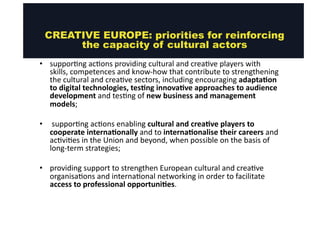 CREATIVE EUROPE: priorities for reinforcing 
the capacity of cultural actors 
• suppor@ng 
ac@ons 
providing 
cultural 
and 
crea@ve 
players 
with 
skills, 
competences 
and 
know-­‐how 
that 
contribute 
to 
strengthening 
the 
cultural 
and 
crea@ve 
sectors, 
including 
encouraging 
adaptaMon 
to 
digital 
technologies, 
tesMng 
innovaMve 
approaches 
to 
audience 
development 
and 
tes@ng 
of 
new 
business 
and 
management 
models; 
• 
suppor@ng 
ac@ons 
enabling 
cultural 
and 
creaMve 
players 
to 
cooperate 
internaMonally 
and 
to 
internaMonalise 
their 
careers 
and 
ac@vi@es 
in 
the 
Union 
and 
beyond, 
when 
possible 
on 
the 
basis 
of 
long-­‐term 
strategies; 
• providing 
support 
to 
strengthen 
European 
cultural 
and 
crea@ve 
organisa@ons 
and 
interna@onal 
networking 
in 
order 
to 
facilitate 
access 
to 
professional 
opportuniMes. 
 