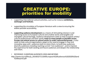 CREATIVE EUROPE: 
priorities for mobility 
• suppor@ng 
interna@onal 
cultural 
ac@vi@es, 
such 
as 
for 
instance 
exhibiMons, 
exchanges 
and 
fesMvals; 
• suppor@ng 
the 
circula@on 
of 
European 
literature 
with 
a 
view 
to 
ensuring 
the 
widest 
possible 
accessibility; 
• supporMng 
audience 
development 
as 
a 
means 
of 
s@mula@ng 
interest 
in 
and 
improving 
access 
to 
European 
cultural 
and 
crea@ve 
works 
and 
tangible 
and 
intangible 
cultural 
heritage. 
Audience 
development 
seeks 
to 
help 
European 
ar@sts/ 
cultural 
professionals 
and 
their 
works 
reach 
as 
many 
people 
as 
possible 
across 
Europe 
and 
extend 
access 
to 
cultural 
works 
to 
under-­‐represented 
groups. 
It 
also 
seeks 
to 
help 
cultural 
organisa@ons 
adapt 
to 
the 
need 
to 
engage 
in 
new 
and 
innova@ve 
ways 
with 
audiences 
both 
to 
retain 
them, 
to 
build 
new 
audiences, 
diversify 
audiences 
including 
reaching 
current 
"non-­‐audiences", 
and 
to 
improve 
the 
experience 
for 
both 
exis@ng 
and 
future 
audiences 
and 
deepen 
the 
rela@onship 
with 
them. 
• REFERENCE: 
EUROPEAN 
AUDIENCES 
2020 
AND 
BEYOND 
hgp://www.ccp.ie/files/p_20140327111649European%20Audiences%202020%20and 
%20beyond.pdf 
 
