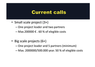 • Small 
Current calls 
scale 
project 
(3+) 
– One 
project 
leader 
and 
two 
partners 
– Max.200000 
€ 
. 
60 
% 
of 
elegible 
costs 
• Big 
scale 
projects 
(6+) 
– One 
project 
leader 
and 
5 
partners 
(minimum) 
– Max. 
2000000/500.000 
year. 
50 
% 
of 
elegible 
costs 
 