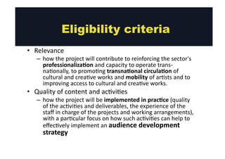 Eligibility criteria 
• Relevance 
– how 
the 
project 
will 
contribute 
to 
reinforcing 
the 
sector's 
professionalizaMon 
and 
capacity 
to 
operate 
trans-­‐ 
na@onally, 
to 
promo@ng 
transnaMonal 
circulaMon 
of 
cultural 
and 
crea@ve 
works 
and 
mobility 
of 
ar@sts 
and 
to 
improving 
access 
to 
cultural 
and 
crea@ve 
works. 
• Quality 
of 
content 
and 
ac@vi@es 
– how 
the 
project 
will 
be 
implemented 
in 
pracMce 
(quality 
of 
the 
ac@vi@es 
and 
deliverables, 
the 
experience 
of 
the 
staff 
in 
charge 
of 
the 
projects 
and 
working 
arrangements), 
with 
a 
par@cular 
focus 
on 
how 
such 
ac@vi@es 
can 
help 
to 
effec@vely 
implement 
an 
audience 
development 
strategy 
 