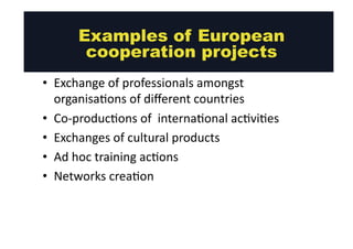 Examples of European 
cooperation projects 
• Exchange 
of 
professionals 
amongst 
organisa@ons 
of 
different 
countries 
• Co-­‐produc@ons 
of 
interna@onal 
ac@vi@es 
• Exchanges 
of 
cultural 
products 
• Ad 
hoc 
training 
ac@ons 
• Networks 
crea@on 
 