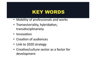 • Mobility 
KEY WORDS 
of 
professionals 
and 
works 
• Transectoriality, 
hybrida@on, 
transdisciplinariety 
• Innova@on 
• Crea@on 
of 
audiences 
• Link 
to 
2020 
strategy 
• Crea@ve/culture 
sector 
as 
a 
factor 
for 
development 
