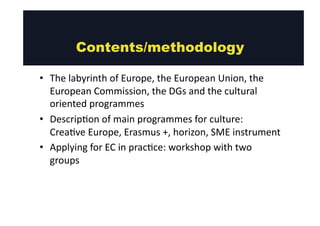 • The 
Contents/methodology 
labyrinth 
of 
Europe, 
the 
European 
Union, 
the 
European 
Commission, 
the 
DGs 
and 
the 
cultural 
oriented 
programmes 
• Descrip@on 
of 
main 
programmes 
for 
culture: 
Crea@ve 
Europe, 
Erasmus 
+, 
horizon, 
SME 
instrument 
• Applying 
for 
EC 
in 
prac@ce: 
workshop 
with 
two 
groups 
 