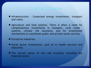 Infraestructure – Comprised energy investments, transport
and water. 
Agriculture and food systems. There is often a need for
complementary investments in transport, rural credit
systems, climate risk insurance, and for streamlined
mechanisms to coordinate public and private sector activity.
Extractive industries.
Social sector investments, such as in health services and
education.
The service sector of the real economy, including the
financial sector.
 