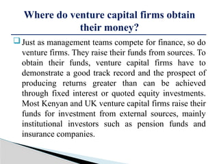 Just as management teams compete for finance, so do
venture firms. They raise their funds from sources. To
obtain their funds, venture capital firms have to
demonstrate a good track record and the prospect of
producing returns greater than can be achieved
through fixed interest or quoted equity investments.
Most Kenyan and UK venture capital firms raise their
funds for investment from external sources, mainly
institutional investors such as pension funds and
insurance companies.
Where do venture capital firms obtain
their money?
 
