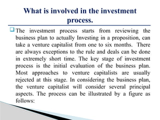 The investment process starts from reviewing the
business plan to actually Investing in a proposition, can
take a venture capitalist from one to six months. There
are always exceptions to the rule and deals can be done
in extremely short time. The key stage of investment
process is the initial evaluation of the business plan.
Most approaches to venture capitalists are usually
rejected at this stage. In considering the business plan,
the venture capitalist will consider several principal
aspects. The process can be illustrated by a figure as
follows:
What is involved in the investment
process.
 