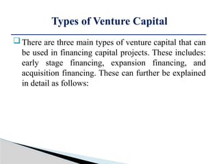 There are three main types of venture capital that can
be used in financing capital projects. These includes:
early stage financing, expansion financing, and
acquisition financing. These can further be explained
in detail as follows:
Types of Venture Capital
 