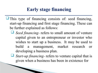 This type of financing consists of: seed financing,
start-up financing and first stage financing. These can
be further explained as follows:
 Seed financing- refers to small amount of venture
capital given to an entrepreneur or investor who
wishes to start up a business. It may be used to
build a management, market research or
developing a business plan.
 Start-up financing- refers to venture capital that is
given when a business has been in existence for
Early stage financing
 