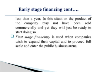less than a year. In this situation the product of
the company may not have been sold
commercially and yet they will just be ready to
start doing so.
 First stage financing- is used when companies
wish to expand their capital and to proceed full
scale and enter the public business arena.
Early stage financing cont….
 