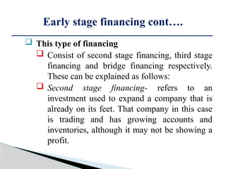  This type of financing
 Consist of second stage financing, third stage
financing and bridge financing respectively.
These can be explained as follows:
 Second stage financing- refers to an
investment used to expand a company that is
already on its feet. That company in this case
is trading and has growing accounts and
inventories, although it may not be showing a
profit.
Early stage financing cont….
 