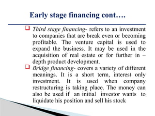  Third stage financing- refers to an investment
to companies that are break even or becoming
profitable. The venture capital is used to
expand the business. It may be used in the
acquisition of real estate or for further in –
depth product development.
 Bridge financing- covers a variety of different
meanings. It is a short term, interest only
investment. It is used when company
restructuring is taking place. The money can
also be used if an initial investor wants to
liquidate his position and sell his stock
Early stage financing cont….
 