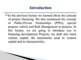 In the previous lecture we learned about the concept
of project financing. We also mentioned the concept
of Public-Private Partnerships (PPPs), special
purpose vehicle and Risk Management in projects. In
this lecture, we are going to introduce you to
financing development Projects, we shall also learn
venture capital, the instruments used in venture
capital and its characteristics.
Introduction
 