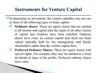  In structuring its investment, the venture capitalist may use one
or more of the following types of share capital:
 Ordinary shares- These are equity shares that are entitled
to all income and capital after the rights of all other classes
of capital and creditors have been satisfied. Ordinary
shares have votes. In venture capital deal these are share
capital typically held by the management and family
shareholders rather than the venture capital firm.
 Preferred Ordinary Shares- These are equity shares with
special rights. For example, they may be entitled to a fixed
dividends or share of the profits. Preferred ordinary shares
have votes.
Instruments for Venture Capital
 