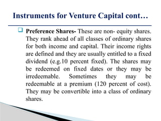  Preference Shares- These are non- equity shares.
They rank ahead of all classes of ordinary shares
for both income and capital. Their income rights
are defined and they are usually entitled to a fixed
dividend (e.g.10 percent fixed). The shares may
be redeemed on fixed dates or they may be
irredeemable. Sometimes they may be
redeemable at a premium (120 percent of cost).
They may be convertible into a class of ordinary
shares.
Instruments for Venture Capital cont…
 