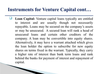  Loan Capital- Venture capital loans typically are entitled
to interest and are usually though not necessarily
repayable. Loans may be secured on the company’s assets
or may be unsecured. A secured loan will rank a head of
unsecured loans and certain other creditors of the
company. A loan may be convertible into equity shares.
Alternatively, it may have a warrant attached which gives
the loan holder the option to subscribe for new equity
shares on terms fixed in the warrant. Typically, they carry
a higher rate of interest than bank term loans and rank
behind the banks for payment of interest and repayment of
capital.
Instruments for Venture Capital cont…
 