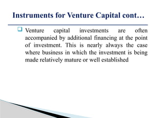  Venture capital investments are often
accompanied by additional financing at the point
of investment. This is nearly always the case
where business in which the investment is being
made relatively mature or well established
Instruments for Venture Capital cont…
 