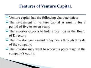 Venture capital has the following characteristics:
The investment in venture capital is usually for a
period of five to seven years.
The investor expects to hold a position in the Board
of Directors
The investor can demand repayments through the sale
of the company.
The investor may want to receive a percentage in the
company’s equity.
Features of Venture Capital.
 