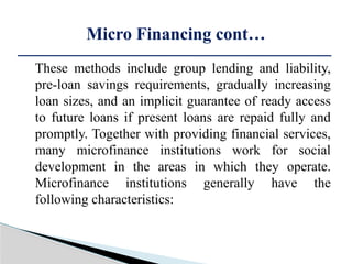 These methods include group lending and liability,
pre-loan savings requirements, gradually increasing
loan sizes, and an implicit guarantee of ready access
to future loans if present loans are repaid fully and
promptly. Together with providing financial services,
many microfinance institutions work for social
development in the areas in which they operate.
Microfinance institutions generally have the
following characteristics:
Micro Financing cont…
 