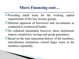 Providing small loans for the working capital
requirements of the low income groups.
Minimal appraisal of borrowers and investments as
compared to commercial banks.
No collateral demanded; however, these institutions
impose compulsory savings and group guarantees.
Based on the loan repayment history of the members,
microfinance institutions extend larger loans to the
members repeatedly.
Micro Financing cont…
 