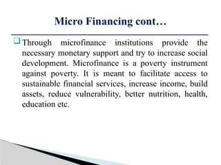 Through microfinance institutions provide the
necessary monetary support and try to increase social
development. Microfinance is a poverty instrument
against poverty. It is meant to facilitate access to
sustainable financial services, increase income, build
assets, reduce vulnerability, better nutrition, health,
education etc.
Micro Financing cont…
 