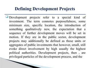  Development projects refer to a special kind of
investment. The term connotes purposefulness, some
minimum size, specific location, the introduction of
something qualitatively new, the expectation that a
sequence of further development moves will be set in
motion. If they are in the public sector, development
projects may additionally be defined as those units or
aggregates of public investments that however, small, still
evoke direct involvement by high usually the highest
political authorities. Development projects, then , are
privileged particles of the development process, and the
Defining Development Projects
 