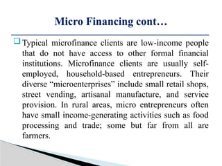 Typical microfinance clients are low-income people
that do not have access to other formal financial
institutions. Microfinance clients are usually self-
employed, household-based entrepreneurs. Their
diverse “microenterprises” include small retail shops,
street vending, artisanal manufacture, and service
provision. In rural areas, micro entrepreneurs often
have small income-generating activities such as food
processing and trade; some but far from all are
farmers.
Micro Financing cont…
 