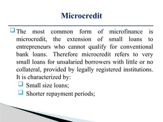 The most common form of microfinance is
microcredit, the extension of small loans to
entrepreneurs who cannot qualify for conventional
bank loans. Therefore microcredit refers to very
small loans for unsalaried borrowers with little or no
collateral, provided by legally registered institutions.
It is characterized by:
 Small size loans;
 Shorter repayment periods;
Microcredit
 