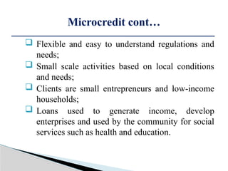  Flexible and easy to understand regulations and
needs;
 Small scale activities based on local conditions
and needs;
 Clients are small entrepreneurs and low-income
households;
 Loans used to generate income, develop
enterprises and used by the community for social
services such as health and education.
Microcredit cont…
 