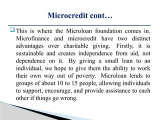 This is where the Microloan foundation comes in.
Microfinance and microcredit have two distinct
advantages over charitable giving. Firstly, it is
sustainable and creates independence from aid, not
dependence on it. By giving a small loan to an
individual, we hope to give them the ability to work
their own way out of poverty. Microloan lends to
groups of about 10 to 15 people, allowing individuals
to support, encourage, and provide assistance to each
other if things go wrong.
Microcredit cont…
 