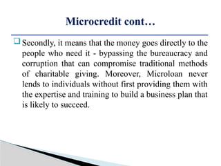 Secondly, it means that the money goes directly to the
people who need it - bypassing the bureaucracy and
corruption that can compromise traditional methods
of charitable giving. Moreover, Microloan never
lends to individuals without first providing them with
the expertise and training to build a business plan that
is likely to succeed.
Microcredit cont…
 