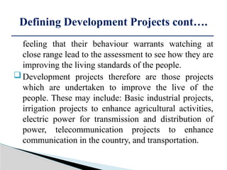 feeling that their behaviour warrants watching at
close range lead to the assessment to see how they are
improving the living standards of the people.
Development projects therefore are those projects
which are undertaken to improve the live of the
people. These may include: Basic industrial projects,
irrigation projects to enhance agricultural activities,
electric power for transmission and distribution of
power, telecommunication projects to enhance
communication in the country, and transportation.
Defining Development Projects cont….
 