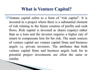 Venture capital refers to a form of “risk capital”. It is
invested in a project where there is a substantial element
of risk relating to the future creation of profits and cash
flows. Risk capital is invested as shares (equity) rather
than as a loan and the investor requires a higher rate of
return to compensate him for his risk. The main sources
of venture capital are venture capital firms and business
angels i.e. private investors. The attributes that both
venture capital firms and business angels look for in
potential project investments are often the same or
similar.
What is Venture Capital?
 