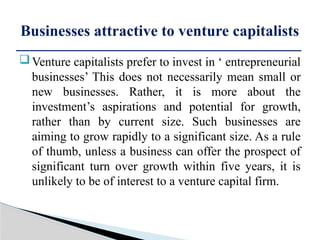 Venture capitalists prefer to invest in ‘ entrepreneurial
businesses’ This does not necessarily mean small or
new businesses. Rather, it is more about the
investment’s aspirations and potential for growth,
rather than by current size. Such businesses are
aiming to grow rapidly to a significant size. As a rule
of thumb, unless a business can offer the prospect of
significant turn over growth within five years, it is
unlikely to be of interest to a venture capital firm.
Businesses attractive to venture capitalists
 